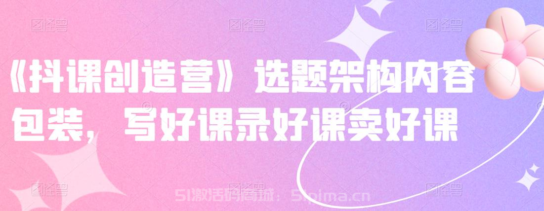 《抖課創(chuàng)造營》選題架構(gòu)內(nèi)容包裝，寫好課錄好課賣好課[網(wǎng)絡(luò)營銷]